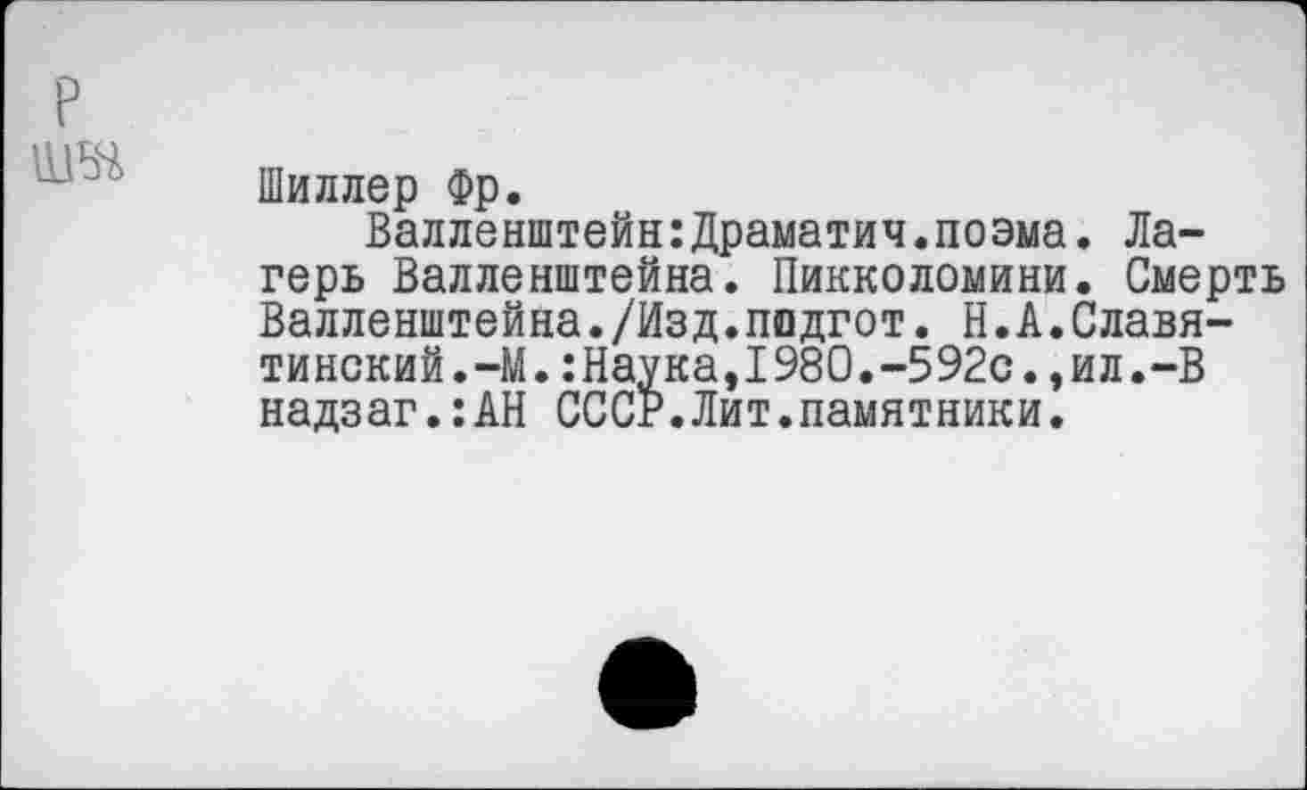 ﻿Шиллер Фр.
Валленштейн:Драматич.поэма. Лагерь Валленштейна. Пикколомини. Смерть Валленштейна./Изд.подгот. Н.А.Славя-тинский.-М.:Наука,1980.-592с.,ил.-В надзаг.:АН СССР.Лит.памятники.